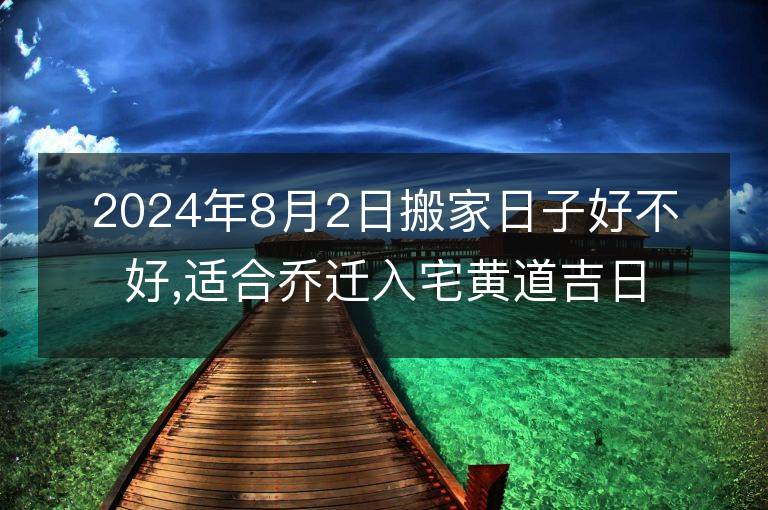 2024年8月2日搬家日子好不好,適合喬遷入宅黃道吉日