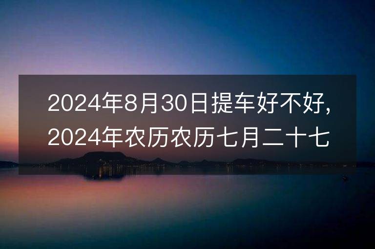 2024年8月30日提車好不好,2024年農(nóng)歷農(nóng)歷七月二十七適合提車吉日嗎