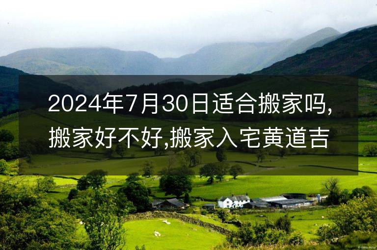 2024年7月30日適合搬家嗎,搬家好不好,搬家入宅黃道吉日吉時(shí)