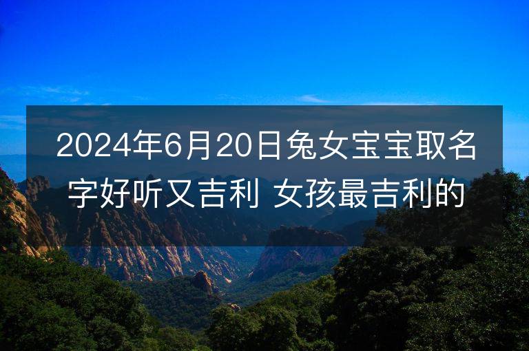 2024年6月20日兔女寶寶取名字好聽又吉利 女孩最吉利的名字