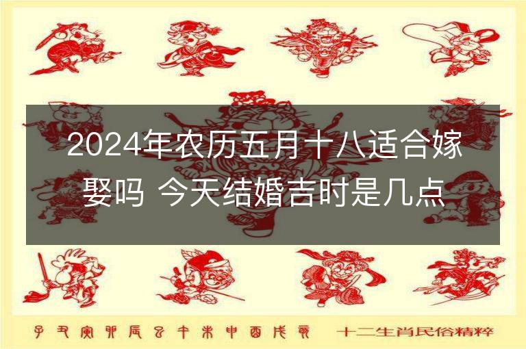 2024年農(nóng)歷五月十八適合嫁娶嗎 今天結(jié)婚吉時(shí)是幾點(diǎn)