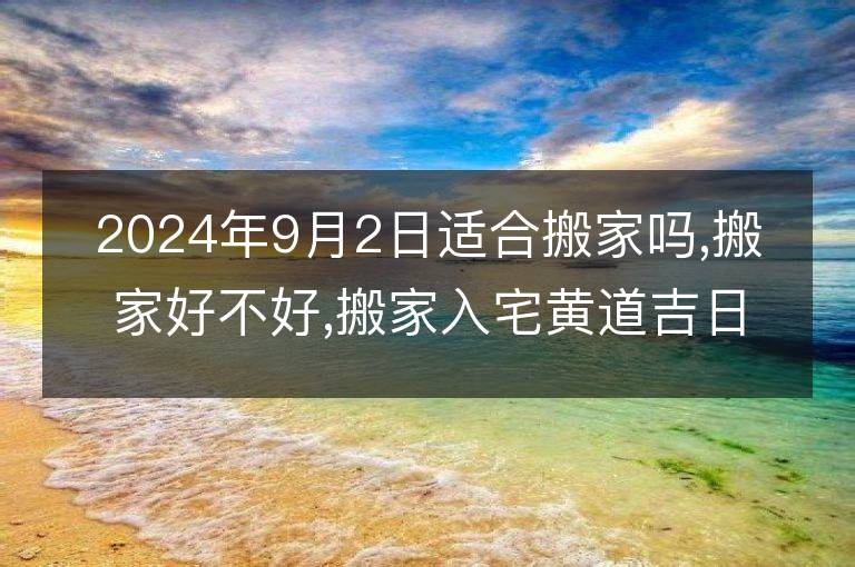 2024年9月2日適合搬家嗎,搬家好不好,搬家入宅黃道吉日吉時