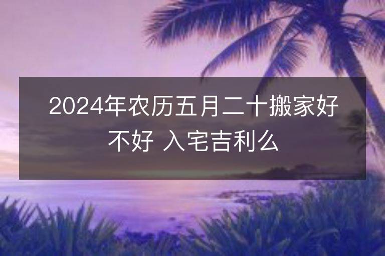 2024年農歷五月二十搬家好不好 入宅吉利么