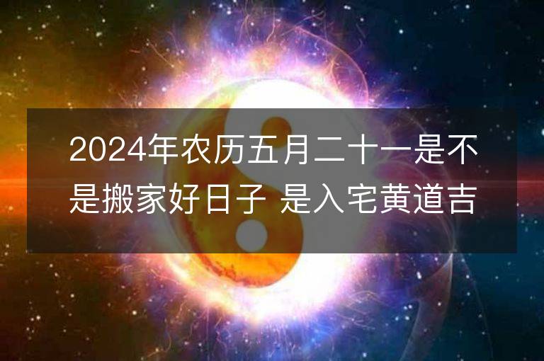 2024年農歷五月二十一是不是搬家好日子 是入宅黃道吉日嗎