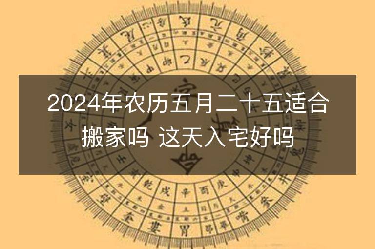 2024年農(nóng)歷五月二十五適合搬家嗎 這天入宅好嗎