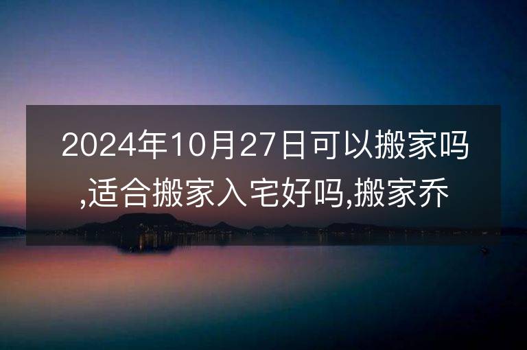 2024年10月27日可以搬家嗎,適合搬家入宅好嗎,搬家喬遷好日子