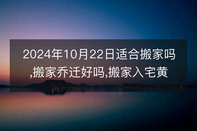 2024年10月22日適合搬家嗎,搬家喬遷好嗎,搬家入宅黃道吉日