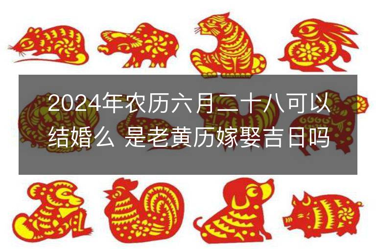 2024年農歷六月二十八可以結婚么 是老黃歷嫁娶吉日嗎