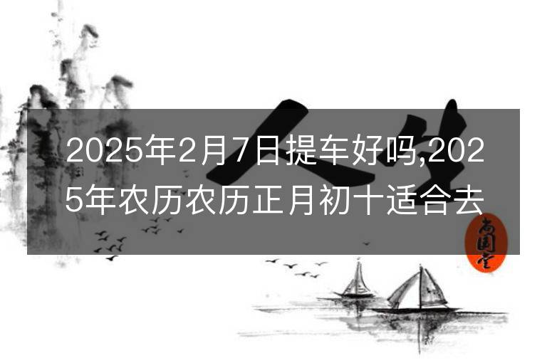 2025年2月7日提車好嗎,2025年農歷農歷正月初十適合去提新車嗎