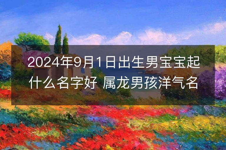 2024年9月1日出生男寶寶起什么名字好 屬龍男孩洋氣名字