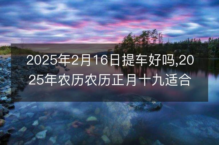 2025年2月16日提車好嗎,2025年農歷農歷正月十九適合提車的好日子嗎