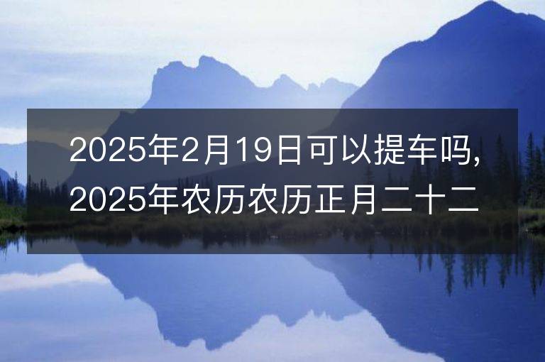 2025年2月19日可以提車嗎,2025年農歷農歷正月二十二提車黃歷好嗎