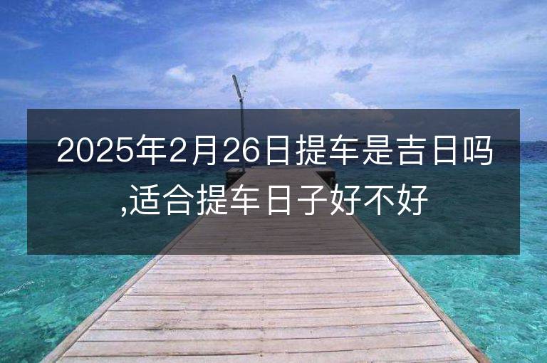 2025年2月26日提車是吉日嗎,適合提車日子好不好