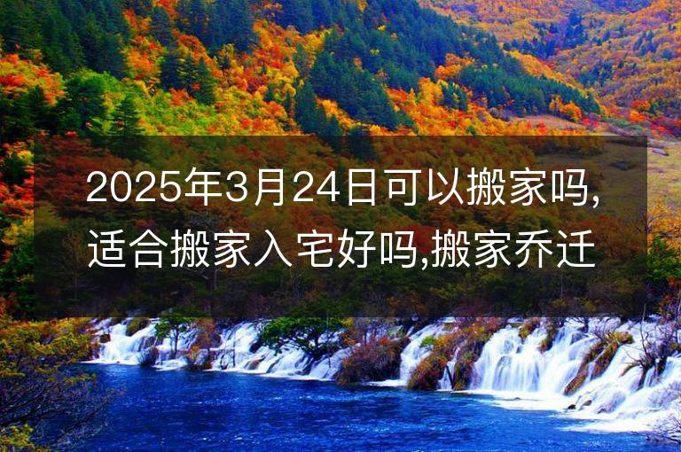 2025年3月24日可以搬家嗎,適合搬家入宅好嗎,搬家喬遷好日子