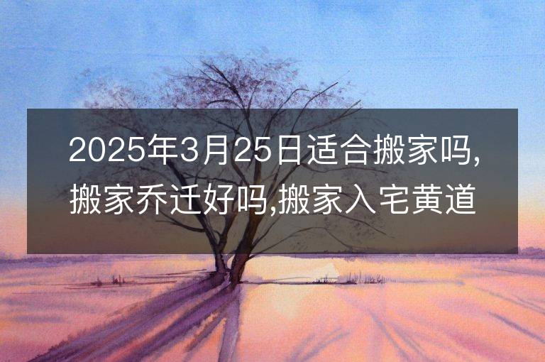 2025年3月25日適合搬家嗎,搬家喬遷好嗎,搬家入宅黃道吉日