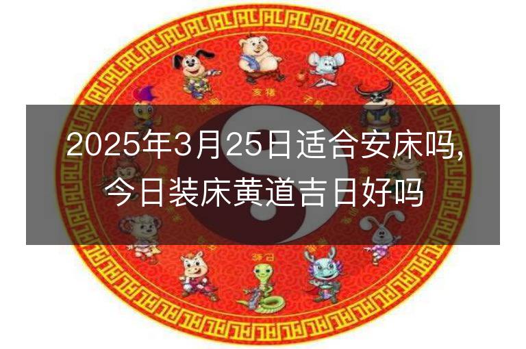 2025年3月25日適合安床嗎,今日裝床黃道吉日好嗎