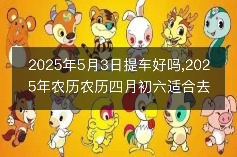 2025年5月3日提車好嗎,2025年農(nóng)歷農(nóng)歷四月初六適合去提新車嗎