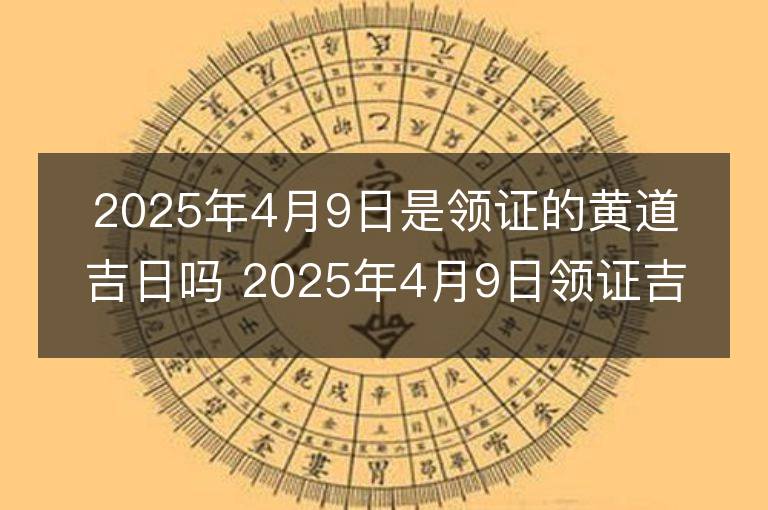 2025年4月9日是領證的黃道吉日嗎 2025年4月9日領證吉日查詢