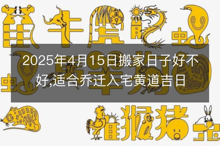 2025年4月15日搬家日子好不好,適合喬遷入宅黃道吉日