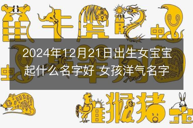 2024年12月21日出生女寶寶起什么名字好 女孩洋氣名字