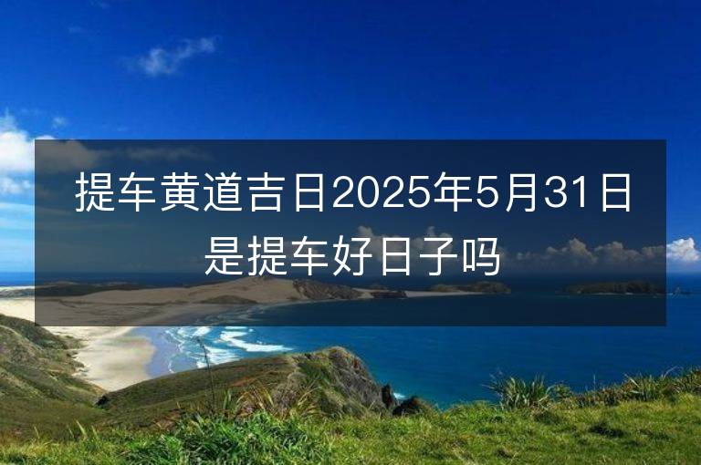 提車黃道吉日2025年5月31日是提車好日子嗎