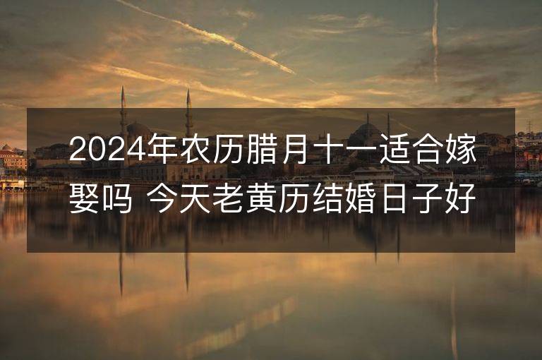 2024年農歷臘月十一適合嫁娶嗎 今天老黃歷結婚日子好嗎