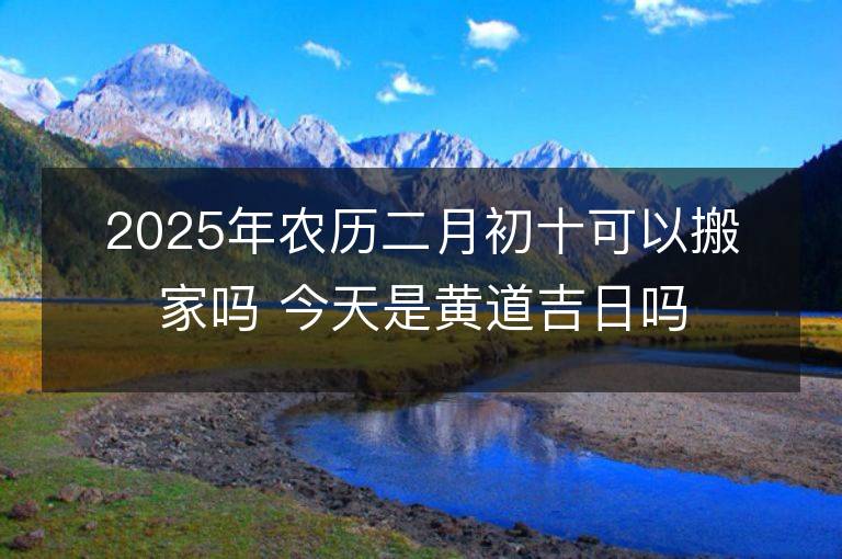 2025年農歷二月初十可以搬家嗎 今天是黃道吉日嗎