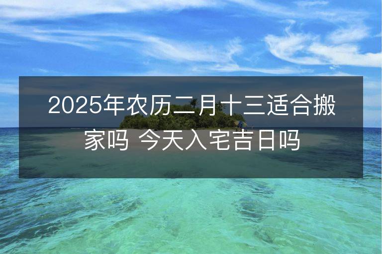 2025年農歷二月十三適合搬家嗎 今天入宅吉日嗎