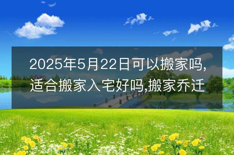 2025年5月22日可以搬家嗎,適合搬家入宅好嗎,搬家喬遷好日子