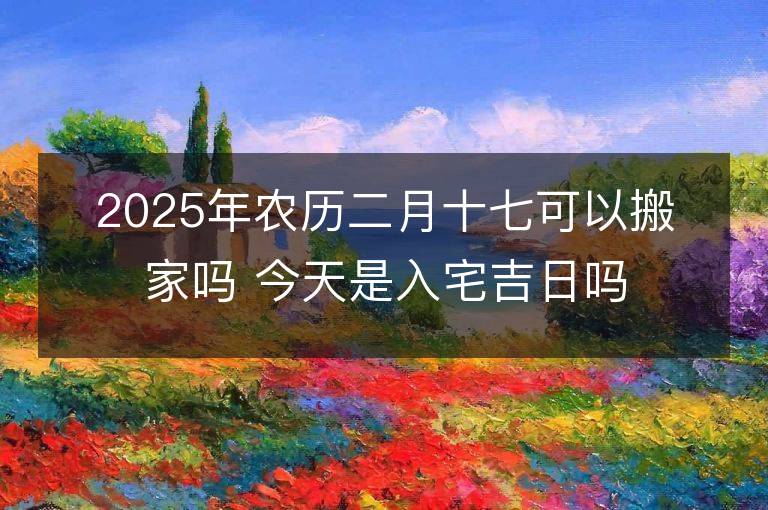 2025年農歷二月十七可以搬家嗎 今天是入宅吉日嗎