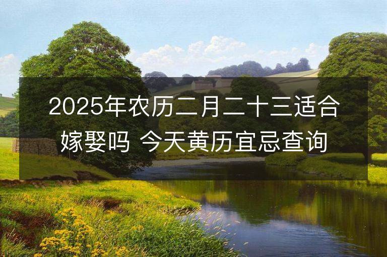 2025年農(nóng)歷二月二十三適合嫁娶嗎 今天黃歷宜忌查詢