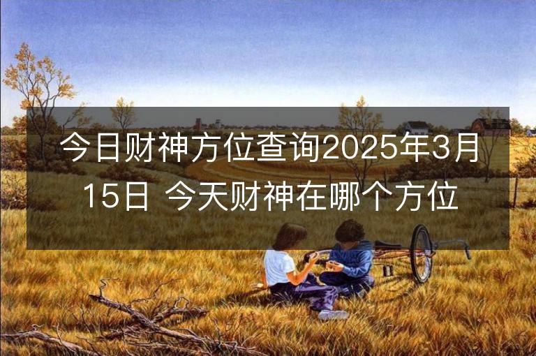 今日財神方位查詢2025年3月15日 今天財神在哪個方位