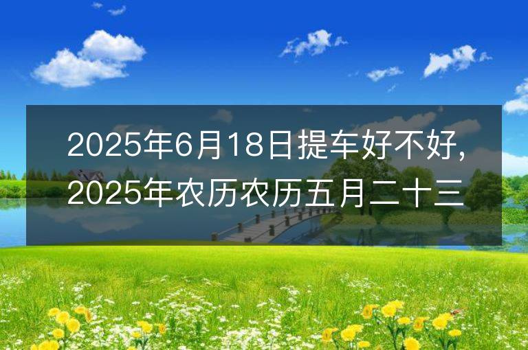 2025年6月18日提車好不好,2025年農歷農歷五月二十三適合提車吉日嗎