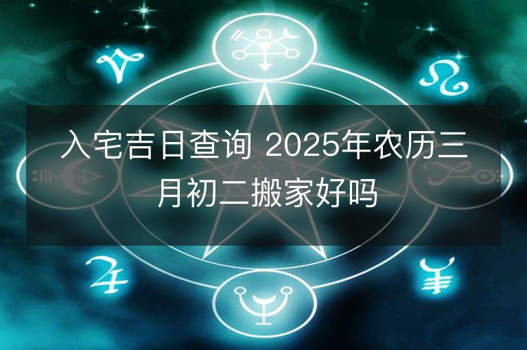 入宅吉日查詢 2025年農歷三月初二搬家好嗎