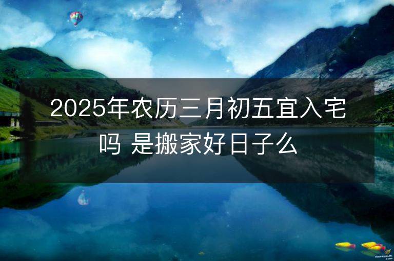 2025年農歷三月初五宜入宅嗎 是搬家好日子么