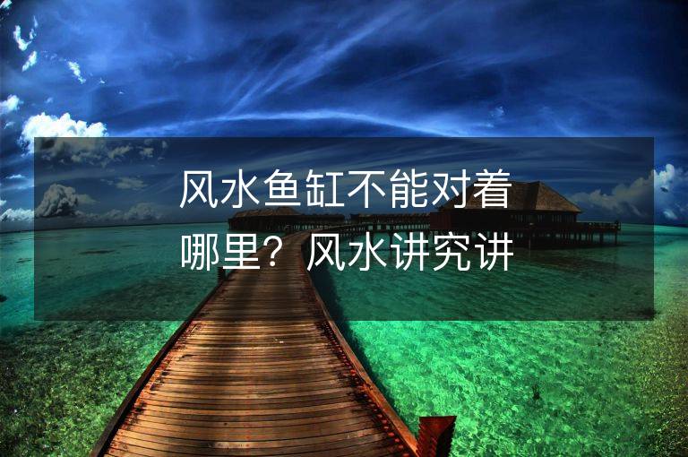 風(fēng)水魚缸不能對著哪里？風(fēng)水講究講究，缸擺放需注意