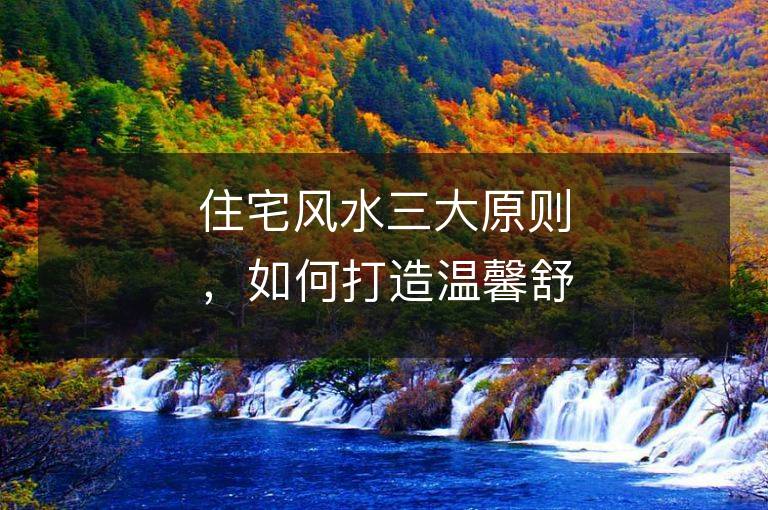 住宅風(fēng)水三大原則，如何打造溫馨舒適的家庭環(huán)境？