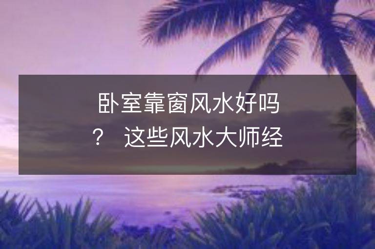 臥室靠窗風(fēng)水好嗎？ 這些風(fēng)水大師經(jīng)驗(yàn)告訴你！