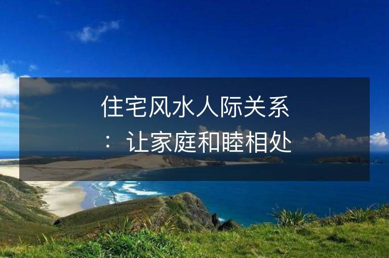 住宅風水人際關系：讓家庭和睦相處的秘訣