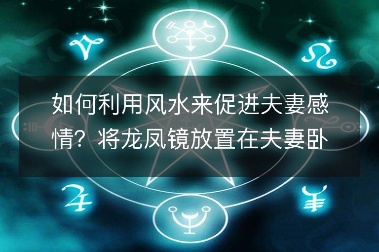 如何利用風水來促進夫妻感情？將龍鳳鏡放置在夫妻臥室里能提高婚姻運嗎？