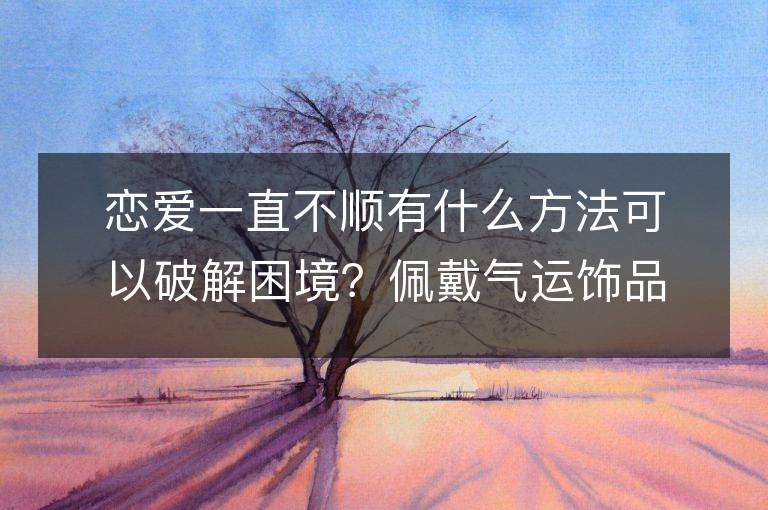 戀愛一直不順有什么方法可以破解困境？佩戴氣運飾品是否能提升感情運勢？