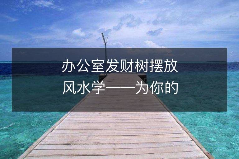 辦公室發財樹擺放風水學——為你的辦公室帶來好運