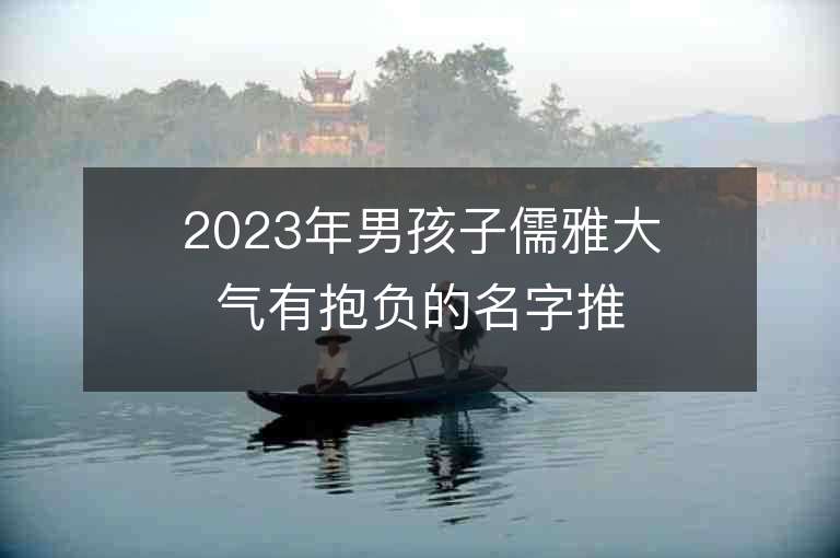 2023年男孩子儒雅大氣有抱負(fù)的名字推薦，男孩子儒雅大氣有抱負(fù)的名字2023起名