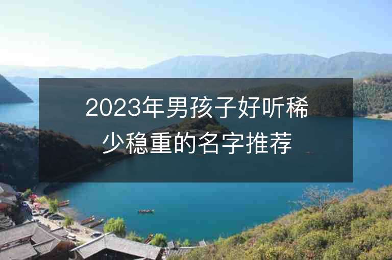 2023年男孩子好聽稀少穩重的名字推薦，男孩子好聽稀少穩重的名字2023起名