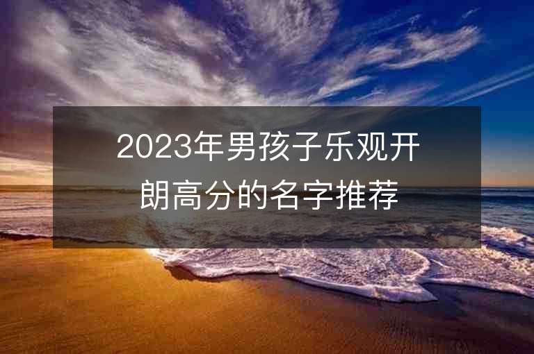 2023年男孩子樂觀開朗高分的名字推薦，男孩子樂觀開朗高分的名字2023起名