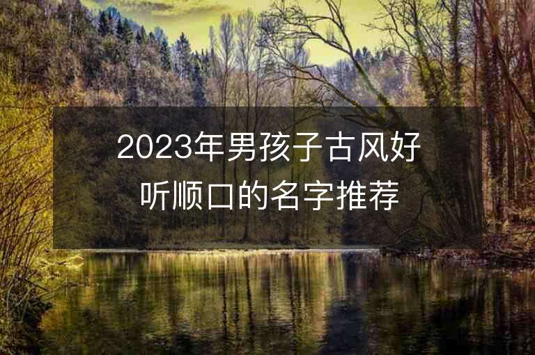 2023年男孩子古風(fēng)好聽順口的名字推薦，男孩子古風(fēng)好聽順口的名字2023起名