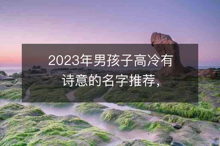 2023年男孩子高冷有詩意的名字推薦，男孩子高冷有詩意的名字2023起名