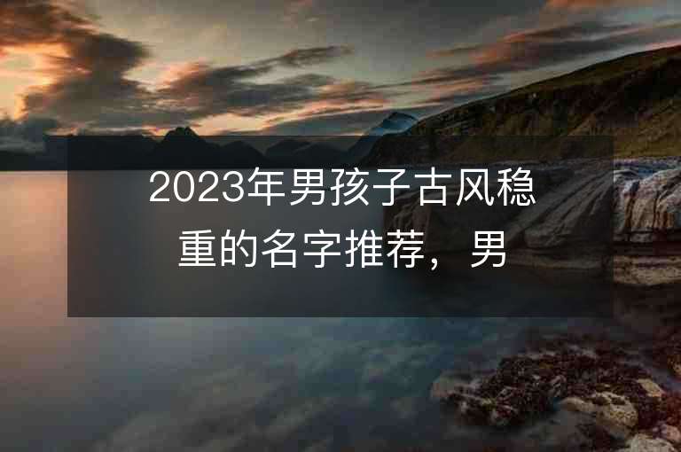 2023年男孩子古風穩重的名字推薦，男孩子古風穩重的名字2023起名