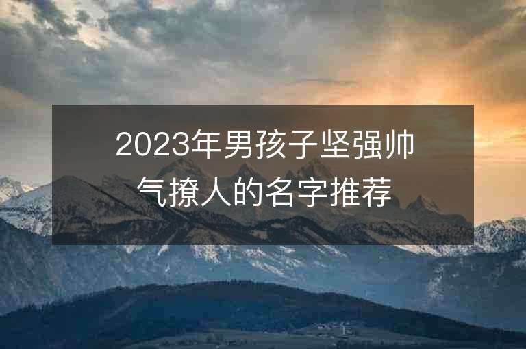 2023年男孩子堅強帥氣撩人的名字推薦，男孩子堅強帥氣撩人的名字2023起名