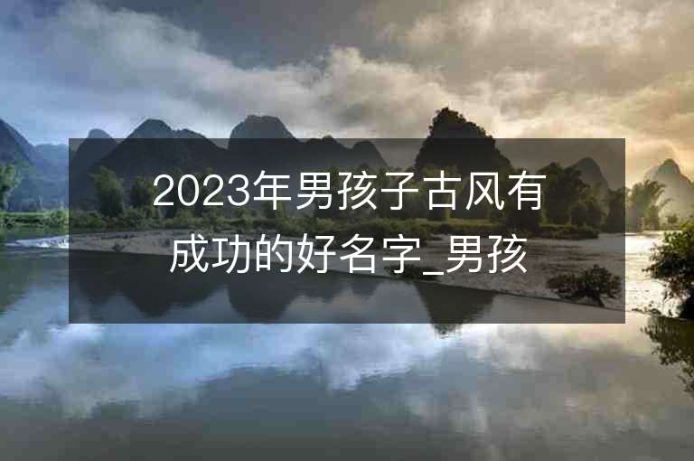 2023年男孩子古風有成功的好名字_男孩子古風有成功的名字2023起名